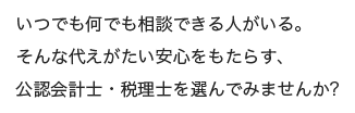 いつでも何でも相談できる人がいる。そんな代えがたい安心をもたらす、公認会計士・税理士を選んでみませんか？